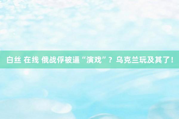 白丝 在线 俄战俘被逼“演戏”？乌克兰玩及其了！