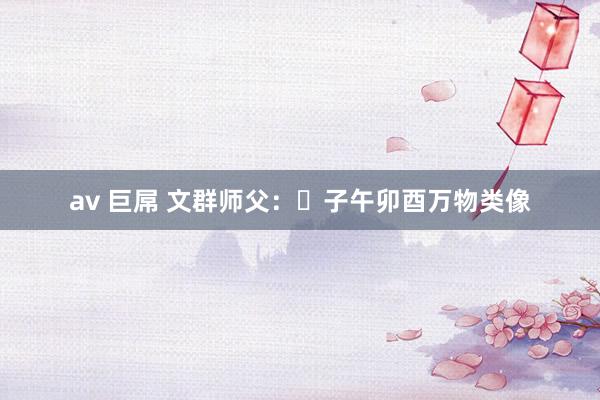 av 巨屌 文群师父：​子午卯酉万物类像