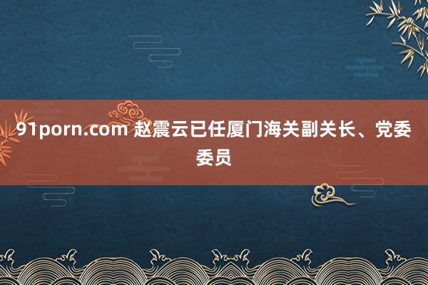 91porn.com 赵震云已任厦门海关副关长、党委委员