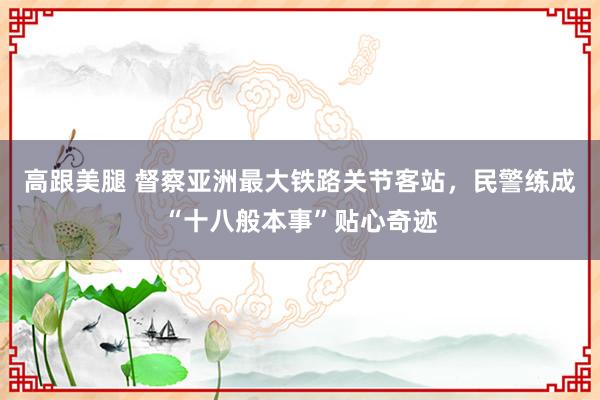 高跟美腿 督察亚洲最大铁路关节客站，民警练成“十八般本事”贴心奇迹