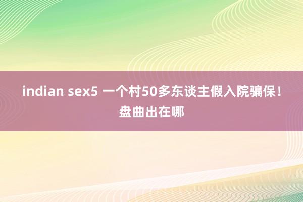 indian sex5 一个村50多东谈主假入院骗保！盘曲出在哪