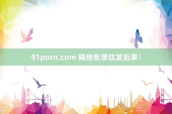 91porn.com 隔绝纰谬纹发后果！