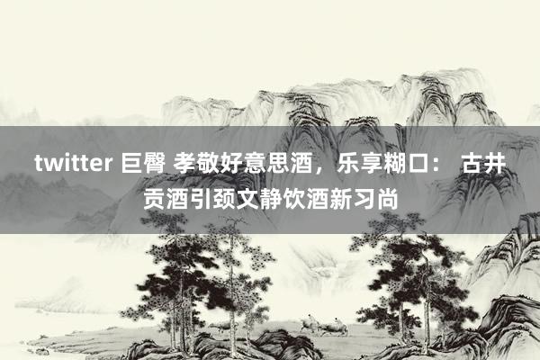 twitter 巨臀 孝敬好意思酒，乐享糊口： 古井贡酒引颈文静饮酒新习尚