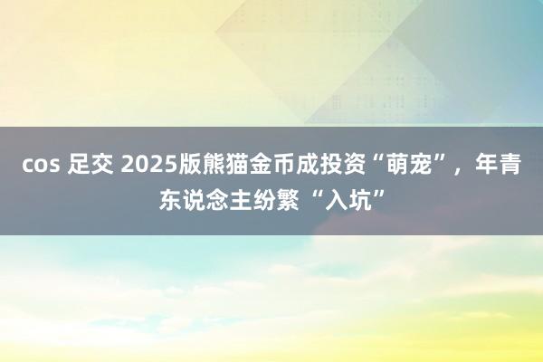 cos 足交 2025版熊猫金币成投资“萌宠”，年青东说念主纷繁 “入坑”