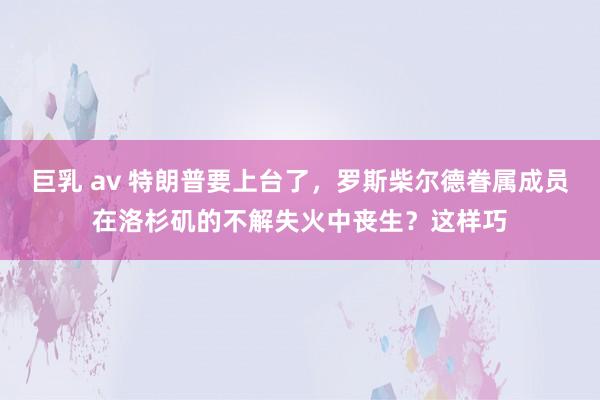 巨乳 av 特朗普要上台了，罗斯柴尔德眷属成员在洛杉矶的不解失火中丧生？这样巧