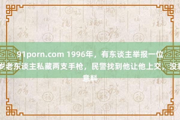 91porn.com 1996年，有东谈主举报一位70岁老东谈主私藏两支手枪，民警找到他让他上交，没意料