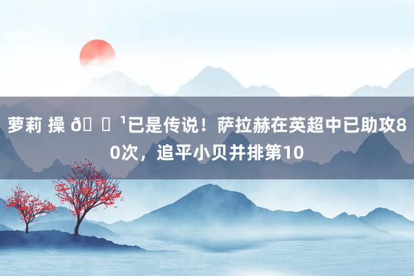 萝莉 操 🏹已是传说！萨拉赫在英超中已助攻80次，追平小贝并排第10