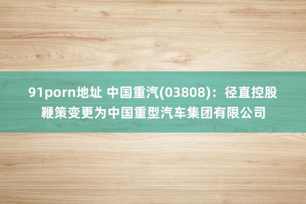 91porn地址 中国重汽(03808)：径直控股鞭策变更为中国重型汽车集团有限公司