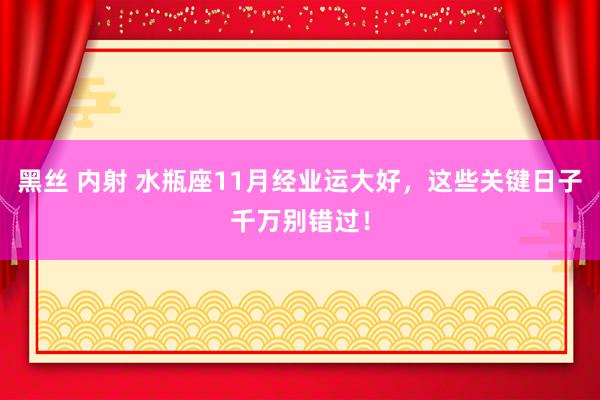 黑丝 内射 水瓶座11月经业运大好，这些关键日子千万别错过！