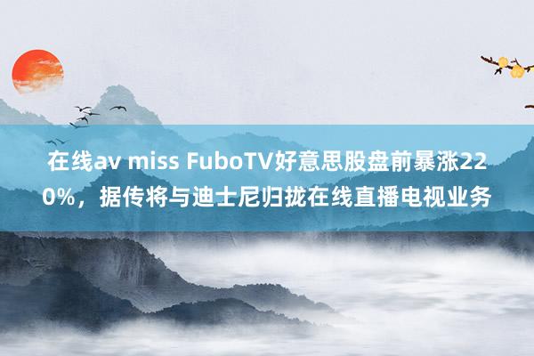 在线av miss FuboTV好意思股盘前暴涨220%，据传将与迪士尼归拢在线直播电视业务