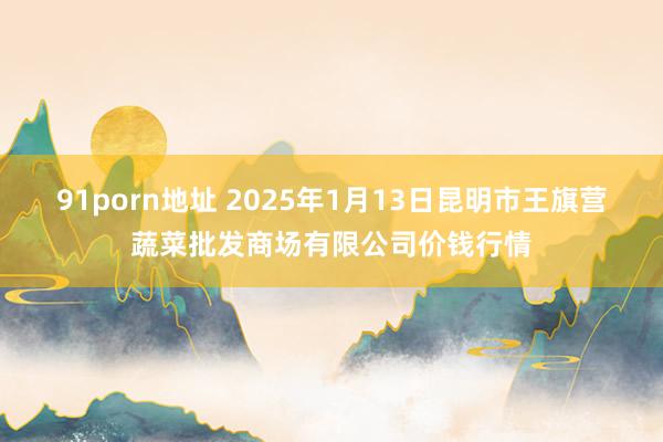 91porn地址 2025年1月13日昆明市王旗营蔬菜批发商场有限公司价钱行情