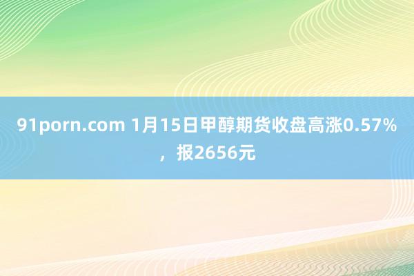 91porn.com 1月15日甲醇期货收盘高涨0.57%，报2656元