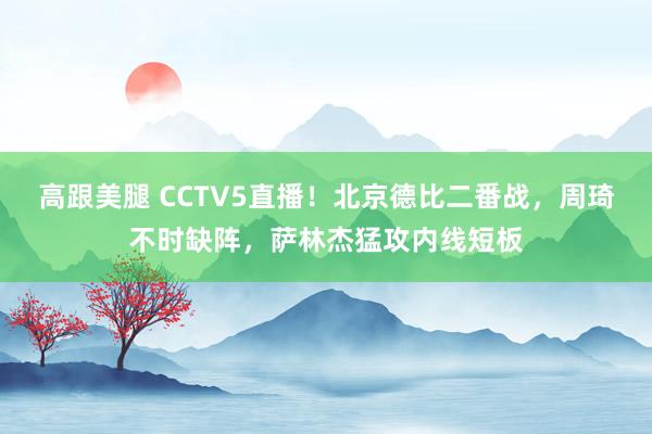 高跟美腿 CCTV5直播！北京德比二番战，周琦不时缺阵，萨林杰猛攻内线短板